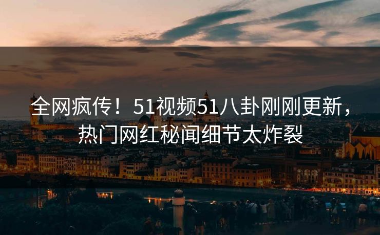 全网疯传！51视频51八卦刚刚更新，热门网红秘闻细节太炸裂