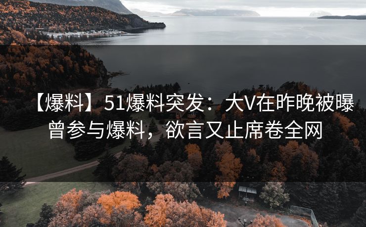 【爆料】51爆料突发：大V在昨晚被曝曾参与爆料，欲言又止席卷全网