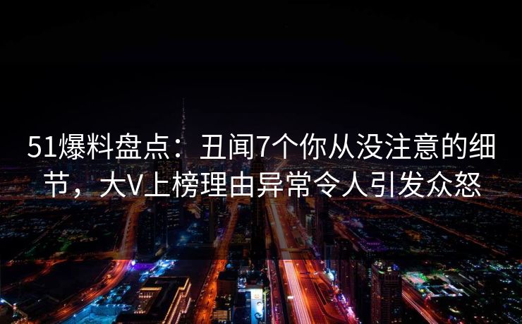 51爆料盘点：丑闻7个你从没注意的细节，大V上榜理由异常令人引发众怒