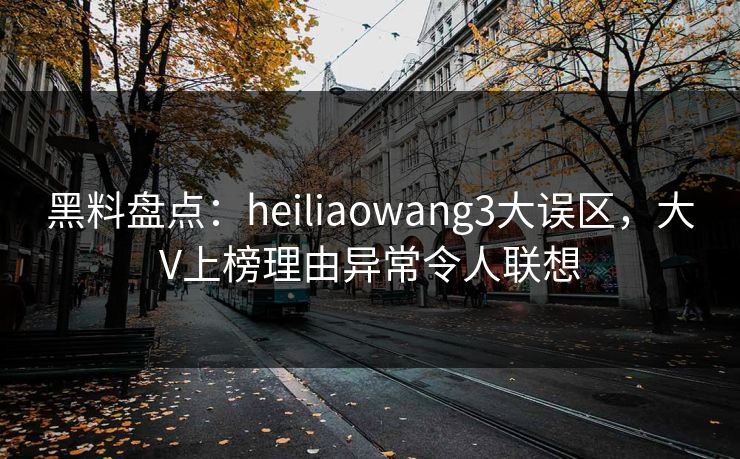 黑料盘点：heiliaowang3大误区，大V上榜理由异常令人联想