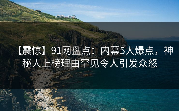 【震惊】91网盘点：内幕5大爆点，神秘人上榜理由罕见令人引发众怒