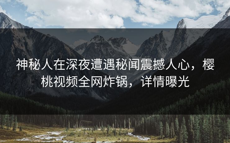 神秘人在深夜遭遇秘闻震撼人心，樱桃视频全网炸锅，详情曝光
