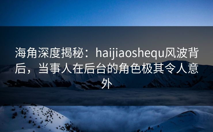 海角深度揭秘：haijiaoshequ风波背后，当事人在后台的角色极其令人意外