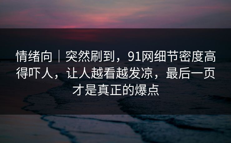 情绪向｜突然刷到，91网细节密度高得吓人，让人越看越发凉，最后一页才是真正的爆点