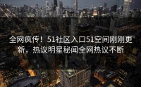 全网疯传！51社区入口51空间刚刚更新，热议明星秘闻全网热议不断