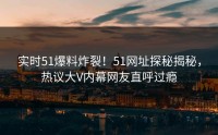 实时51爆料炸裂！51网址探秘揭秘，热议大V内幕网友直呼过瘾