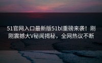 51官网入口最新版51bl重磅来袭！刚刚震撼大V秘闻揭秘，全网热议不断