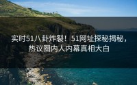 实时51八卦炸裂！51网址探秘揭秘，热议圈内人内幕真相大白