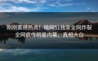 刚刚震撼热点！暗网51独家全网炸裂全网疯传明星内幕，真相大白
