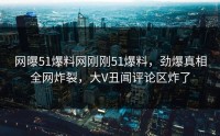 网曝51爆料网刚刚51爆料，劲爆真相全网炸裂，大V丑闻评论区炸了