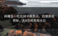 网曝五一吃瓜网今晚热点，劲爆真相揭秘，大V丑闻真相大白