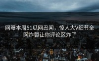 网曝本周51瓜网丑闻，惊人大V细节全网炸裂让你评论区炸了
