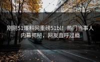 刚刚51爆料网重磅51bl！热门当事人内幕揭秘，网友直呼过瘾