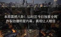 本周震撼八卦！51社区今日独家全网炸裂劲爆明星内幕，真相让人瞠目