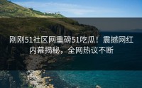 刚刚51社区网重磅51吃瓜！震撼网红内幕揭秘，全网热议不断