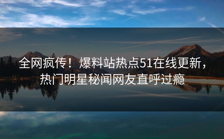 全网疯传！爆料站热点51在线更新，热门明星秘闻网友直呼过瘾