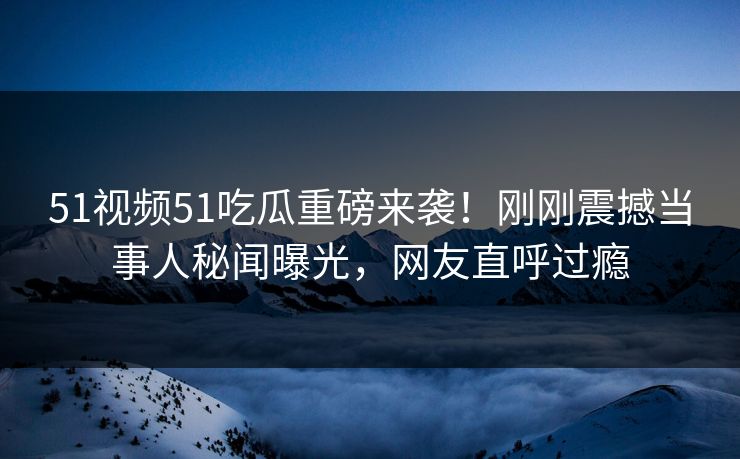 51视频51吃瓜重磅来袭！刚刚震撼当事人秘闻曝光，网友直呼过瘾