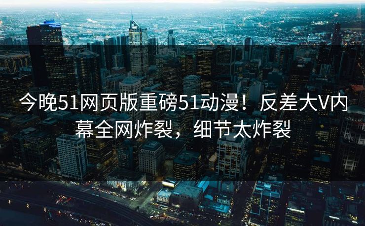 今晚51网页版重磅51动漫！反差大V内幕全网炸裂，细节太炸裂