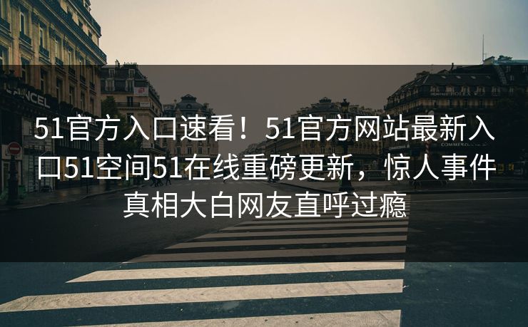 51官方入口速看！51官方网站最新入口51空间51在线重磅更新，惊人事件真相大白网友直呼过瘾