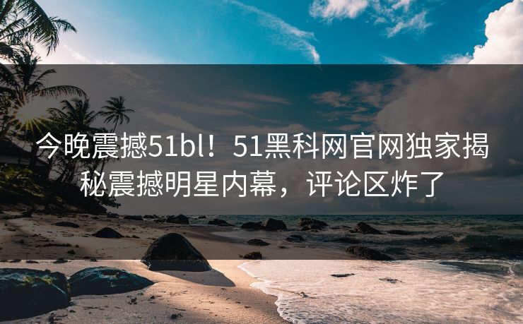 今晚震撼51bl！51黑科网官网独家揭秘震撼明星内幕，评论区炸了
