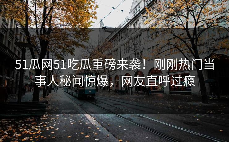 51瓜网51吃瓜重磅来袭！刚刚热门当事人秘闻惊爆，网友直呼过瘾