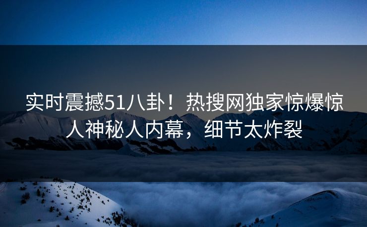 实时震撼51八卦！热搜网独家惊爆惊人神秘人内幕，细节太炸裂