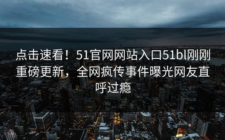 点击速看！51官网网站入口51bl刚刚重磅更新，全网疯传事件曝光网友直呼过瘾