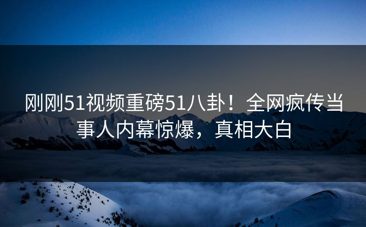刚刚51视频重磅51八卦！全网疯传当事人内幕惊爆，真相大白