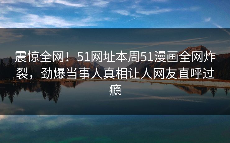 震惊全网！51网址本周51漫画全网炸裂，劲爆当事人真相让人网友直呼过瘾