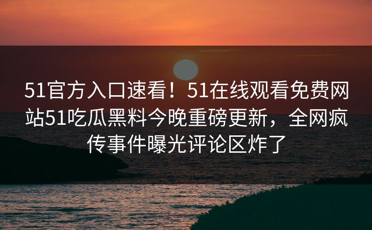 51官方入口速看！51在线观看免费网站51吃瓜黑料今晚重磅更新，全网疯传事件曝光评论区炸了