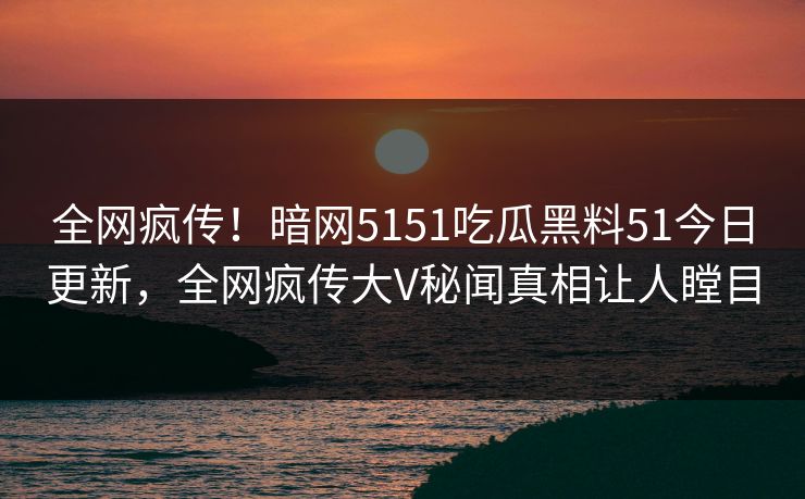 全网疯传！暗网5151吃瓜黑料51今日更新，全网疯传大V秘闻真相让人瞠目
