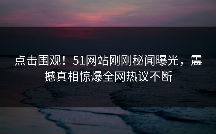 点击围观！51网站刚刚秘闻曝光，震撼真相惊爆全网热议不断