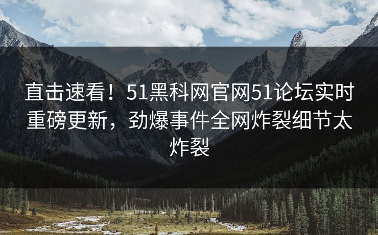 直击速看！51黑科网官网51论坛实时重磅更新，劲爆事件全网炸裂细节太炸裂