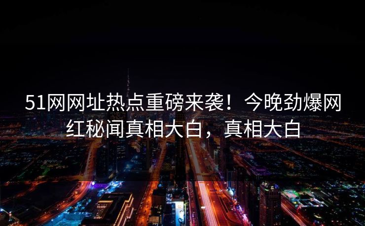 51网网址热点重磅来袭！今晚劲爆网红秘闻真相大白，真相大白