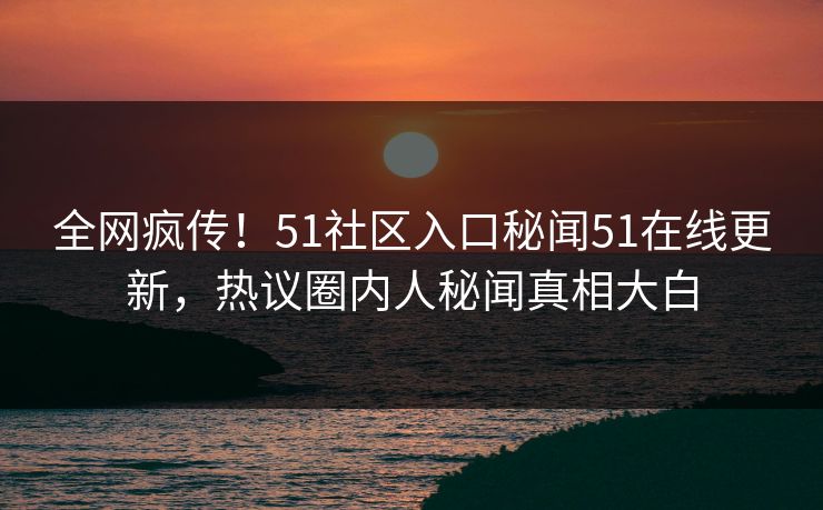 全网疯传！51社区入口秘闻51在线更新，热议圈内人秘闻真相大白