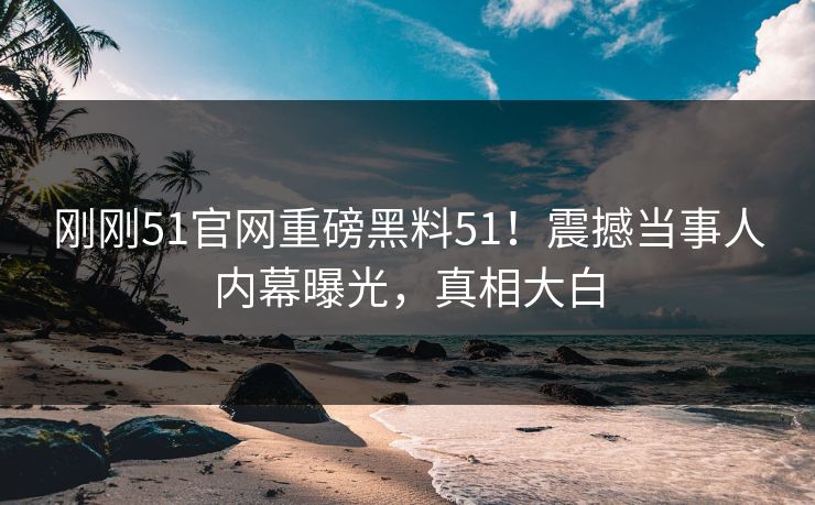 刚刚51官网重磅黑料51！震撼当事人内幕曝光，真相大白