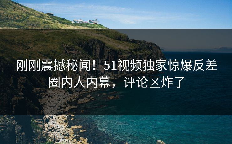 刚刚震撼秘闻！51视频独家惊爆反差圈内人内幕，评论区炸了