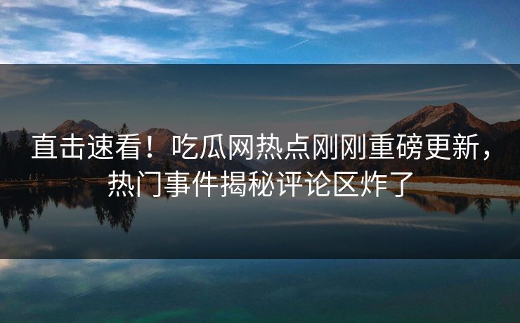 直击速看！吃瓜网热点刚刚重磅更新，热门事件揭秘评论区炸了