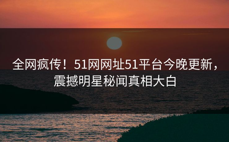 全网疯传！51网网址51平台今晚更新，震撼明星秘闻真相大白