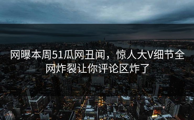 网曝本周51瓜网丑闻，惊人大V细节全网炸裂让你评论区炸了