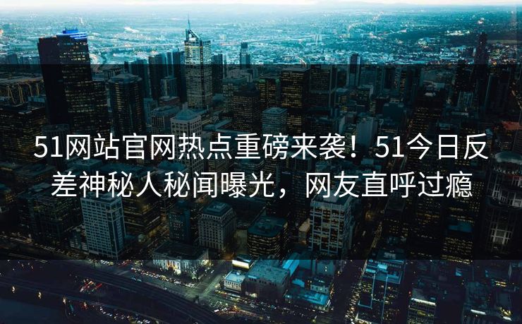 51网站官网热点重磅来袭！51今日反差神秘人秘闻曝光，网友直呼过瘾