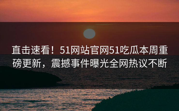 直击速看！51网站官网51吃瓜本周重磅更新，震撼事件曝光全网热议不断