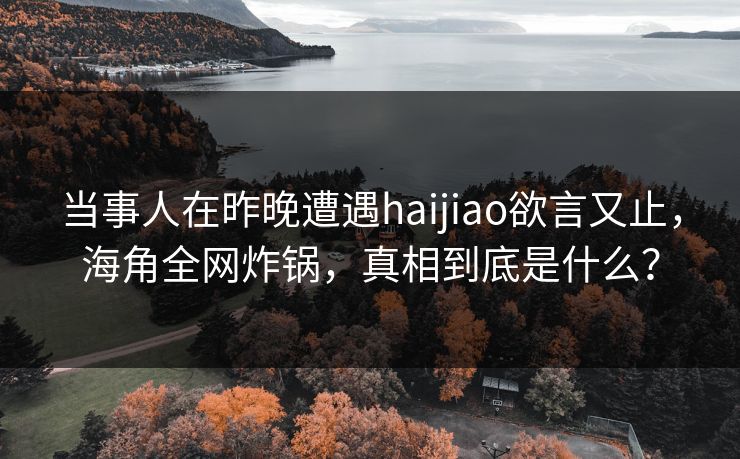 当事人在昨晚遭遇haijiao欲言又止，海角全网炸锅，真相到底是什么？