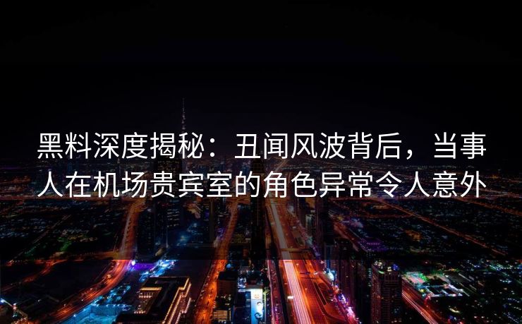 黑料深度揭秘：丑闻风波背后，当事人在机场贵宾室的角色异常令人意外