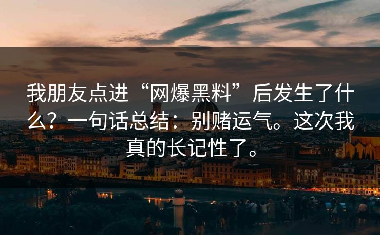 我朋友点进“网爆黑料”后发生了什么?一句话总结:别赌运气。这次我真的长记性了。 我朋友点进“网爆黑料”后发生了什么?一句话总结:别赌运气。这次我真的长记性了。