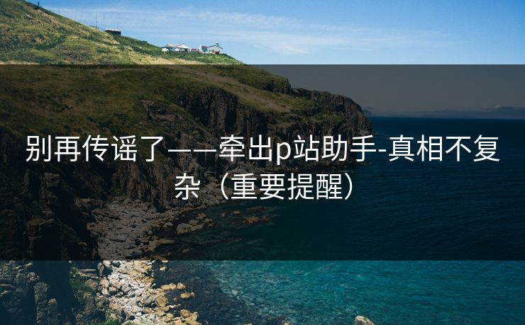 别再传谣了——牵出p站助手-真相不复杂(重要提醒) 别再传谣了——牵出p站助手-真相不复杂(重要提醒)