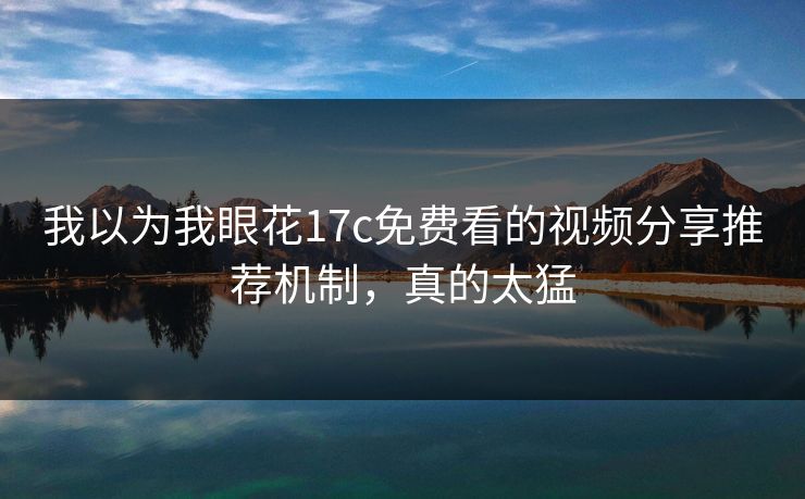 我以为我眼花17c免费看的视频分享推荐机制,真的太猛 我以为我眼花17c免费看的视频分享推荐机制,真的太猛