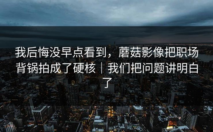 我后悔没早点看到，蘑菇影像把职场背锅拍成了硬核｜我们把问题讲明白了