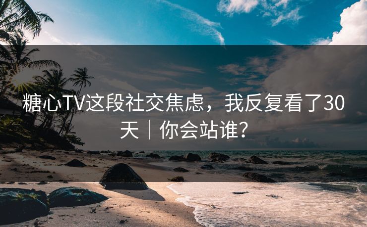 糖心TV这段社交焦虑，我反复看了30天｜你会站谁？