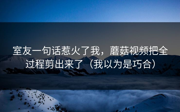 室友一句话惹火了我，蘑菇视频把全过程剪出来了（我以为是巧合）